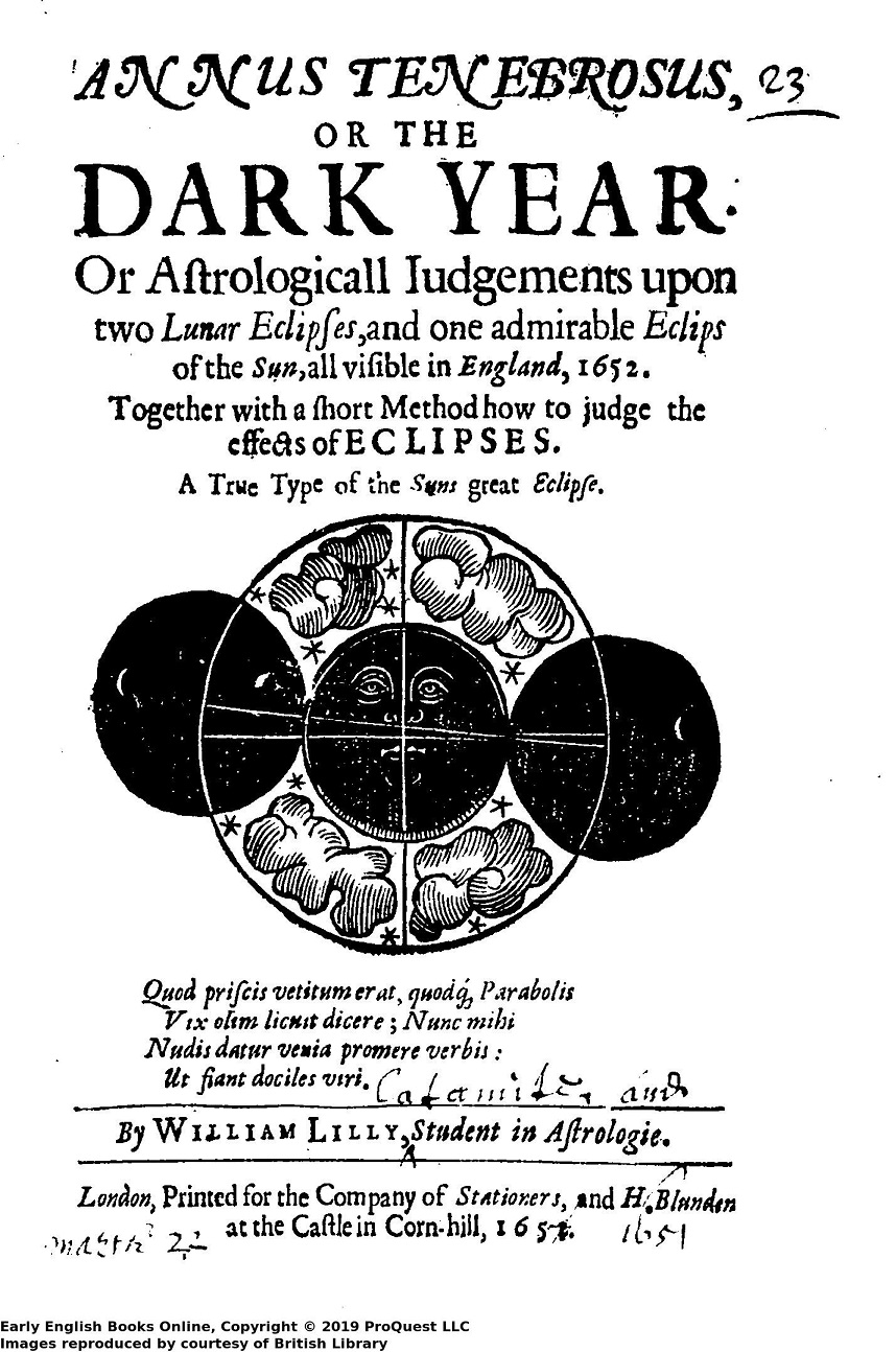 The title page of a 17th century book which reads 'ANNUS TENEBROSUS, OR THE DARK YEAR. Or Astrologicall Iudgements upon two Lunar Eclipses, and one admirable Eclips of the Sun, all visible in England, 1652. /Together with a short Method how to judge the effects of ECLIPSES. / A True Type of the Suns great Eclipse. /Quod priscis vetitum erat, quod{que} Parabolis Vix olim licuit dicere; Nunc mihi Nudis datur venia promere verbis: Ut fiant dociles viri./ By WILLIAM LILLY, Student in Astrologie. / London, Printed for the Company of Stationers, and H. Blunden at the Castle in Corn-hill,1652.'