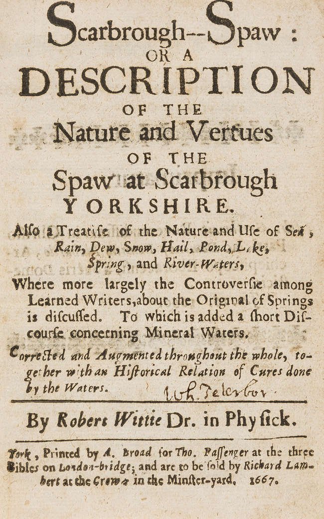 title page: Scarbrough Spaw, or, A description of the nature and vertues of the spaw at Scarbrough in Yorkshire. Also a treatise of the nature and use of water in general, and the several sorts thereof, as sea, rain, snow, pond, lake, spring, and river water, with the original causes and qualities... By Robert Wittie, Dr. in Physick.